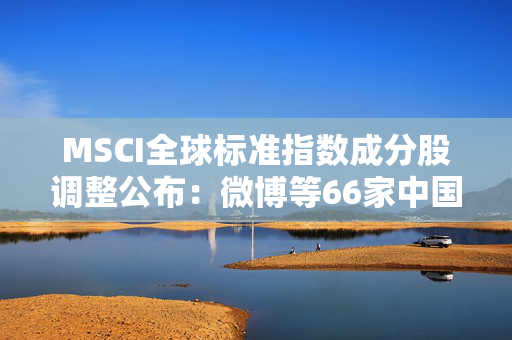 MSCI全球标准指数成分股调整公布：微博等66家中国公司遗憾落选！