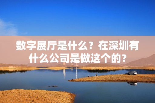 数字展厅是什么？在深圳有什么公司是做这个的？