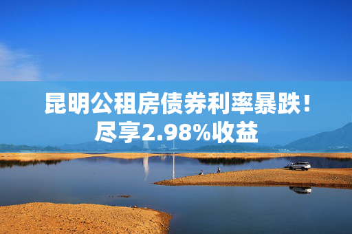 昆明公租房债券利率暴跌！尽享2.98%收益