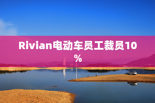 Rivian电动车员工裁员10%