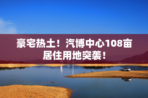 豪宅热土！汽博中心108亩居住用地突袭！