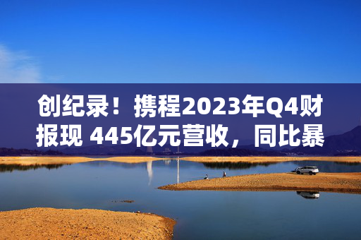 创纪录！携程2023年Q4财报现 445亿元营收，同比暴增122%